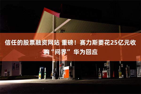 信任的股票融资网站 重磅！赛力斯要花25亿元收购“问界” 华为回应