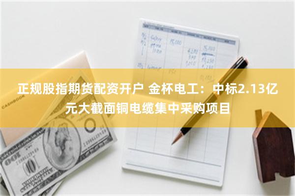 正规股指期货配资开户 金杯电工：中标2.13亿元大截面铜电缆集中采购项目