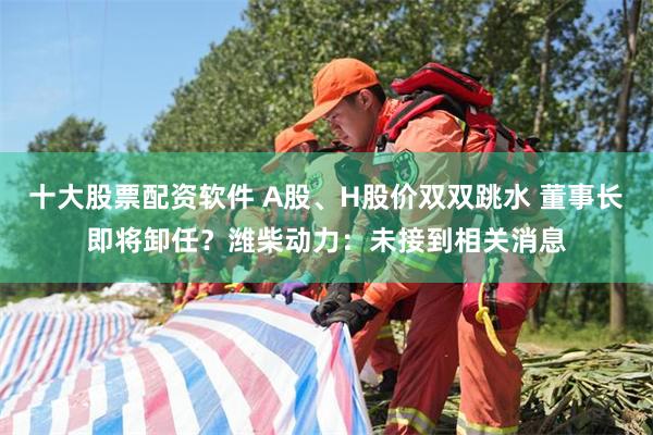 十大股票配资软件 A股、H股价双双跳水 董事长即将卸任？潍柴动力：未接到相关消息