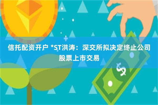 信托配资开户 *ST洪涛：深交所拟决定终止公司股票上市交易