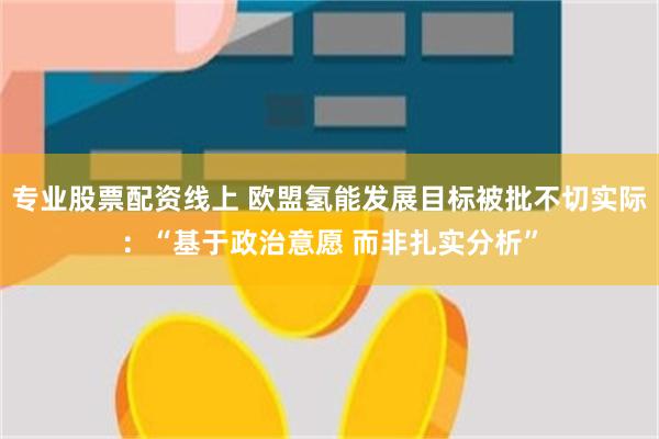 专业股票配资线上 欧盟氢能发展目标被批不切实际：“基于政治意愿 而非扎实分析”