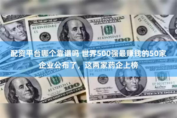 配资平台哪个靠谱吗 世界500强最赚钱的50家企业公布了，这两家药企上榜