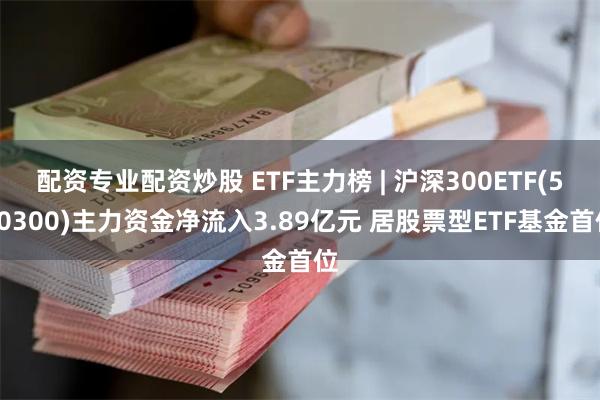 配资专业配资炒股 ETF主力榜 | 沪深300ETF(510300)主力资金净流入3.89亿元 居股票型ETF基金首位