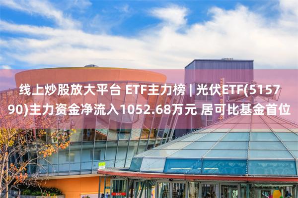 线上炒股放大平台 ETF主力榜 | 光伏ETF(515790)主力资金净流入1052.68万元 居可比基金首位