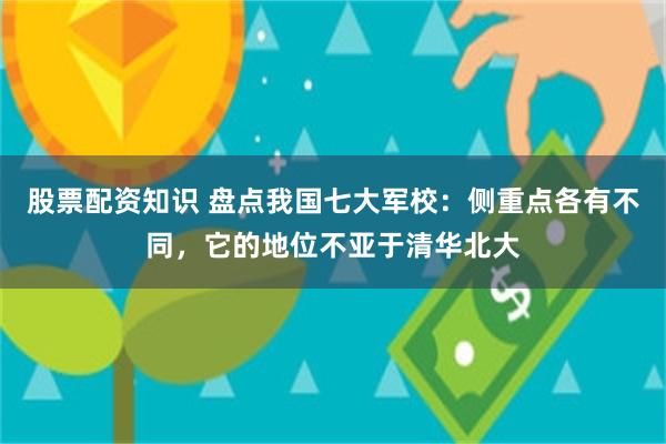 股票配资知识 盘点我国七大军校：侧重点各有不同，它的地位不亚于清华北大