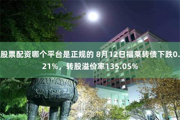 股票配资哪个平台是正规的 8月12日福莱转债下跌0.21%，转股溢价率135.05%