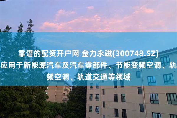 靠谱的配资开户网 金力永磁(300748.SZ)：产品被广泛应用于新能源汽车及汽车零部件、节能变频空调、轨道交通等领域