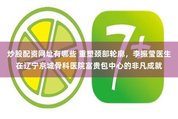 炒股配资网址有哪些 重塑颈部轮廓，李振莹医生在辽宁京城骨科医院富贵包中心的非凡成就