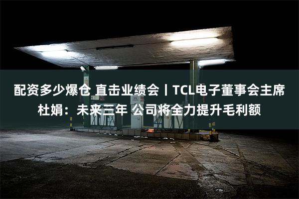 配资多少爆仓 直击业绩会丨TCL电子董事会主席杜娟：未来三年 公司将全力提升毛利额