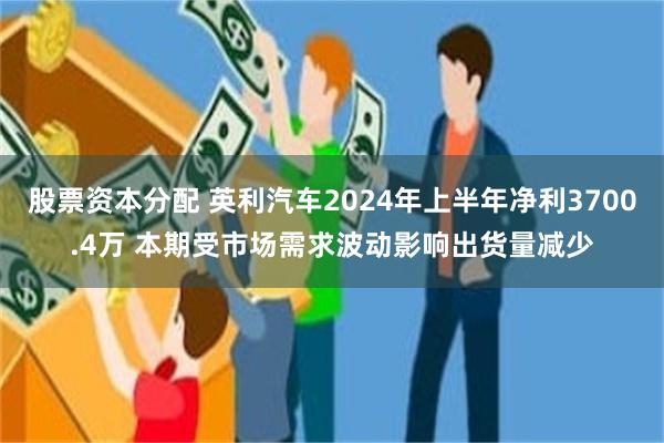 股票资本分配 英利汽车2024年上半年净利3700.4万 本期受市场需求波动影响出货量减少