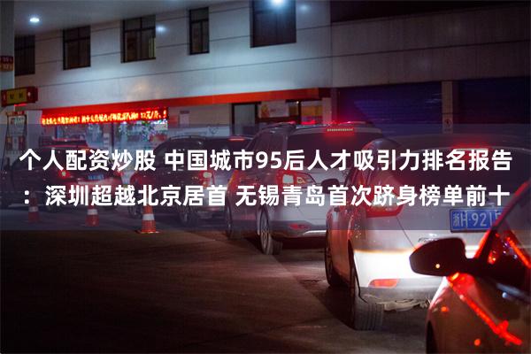 个人配资炒股 中国城市95后人才吸引力排名报告：深圳超越北京居首 无锡青岛首次跻身榜单前十