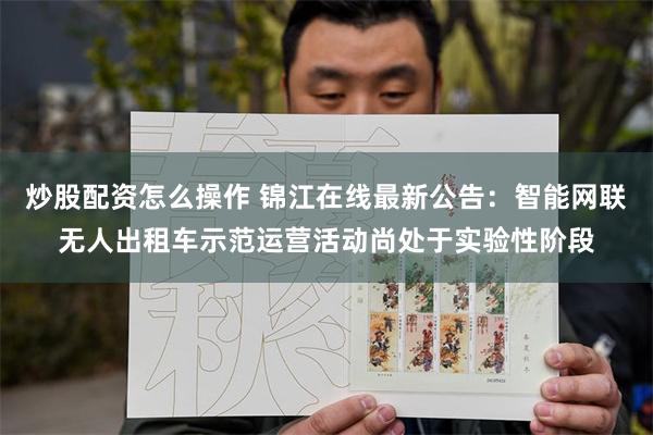 炒股配资怎么操作 锦江在线最新公告：智能网联无人出租车示范运营活动尚处于实验性阶段