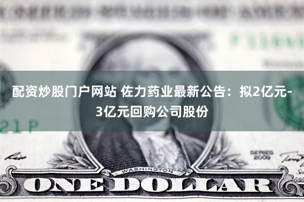 配资炒股门户网站 佐力药业最新公告：拟2亿元-3亿元回购公司股份