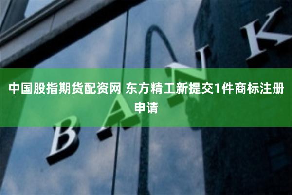 中国股指期货配资网 东方精工新提交1件商标注册申请