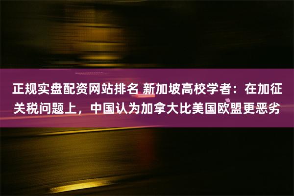 正规实盘配资网站排名 新加坡高校学者：在加征关税问题上，中国认为加拿大比美国欧盟更恶劣