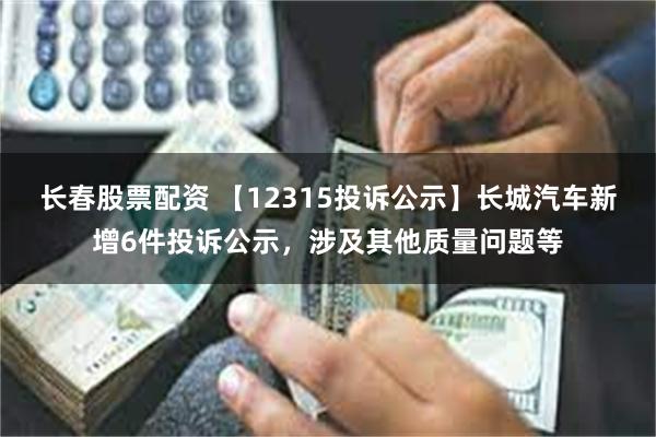 长春股票配资 【12315投诉公示】长城汽车新增6件投诉公示，涉及其他质量问题等