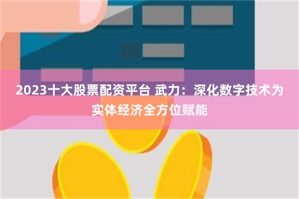 2023十大股票配资平台 武力：深化数字技术为实体经济全方位赋能