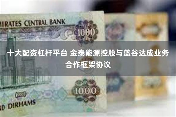 十大配资杠杆平台 金泰能源控股与蓝谷达成业务合作框架协议