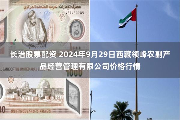 长治股票配资 2024年9月29日西藏领峰农副产品经营管理有限公司价格行情