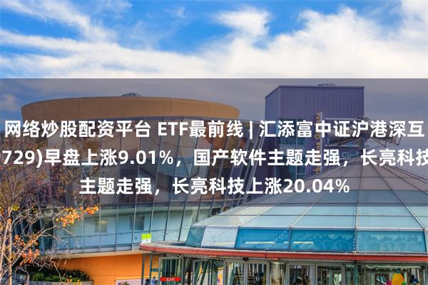 网络炒股配资平台 ETF最前线 | 汇添富中证沪港深互联网ETF(159729)早盘上涨9.01%，国产软件主题走强，长亮科技上涨20.04%