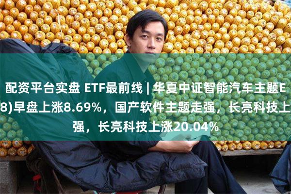 配资平台实盘 ETF最前线 | 华夏中证智能汽车主题ETF(159888)早盘上涨8.69%，国产软件主题走强，长亮科技上涨20.04%