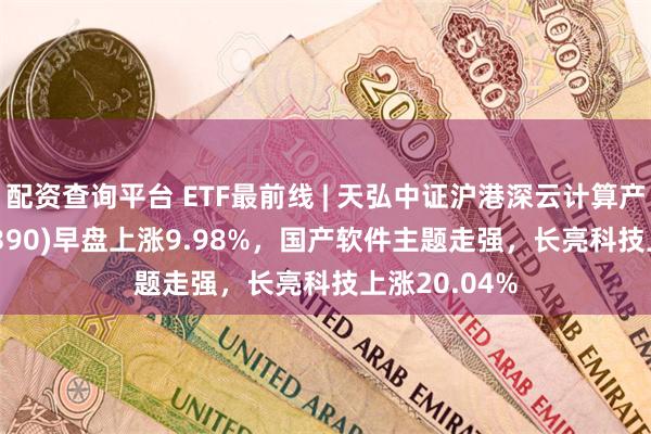 配资查询平台 ETF最前线 | 天弘中证沪港深云计算产业ETF(517390)早盘上涨9.98%，国产软件主题走强，长亮科技上涨20.04%