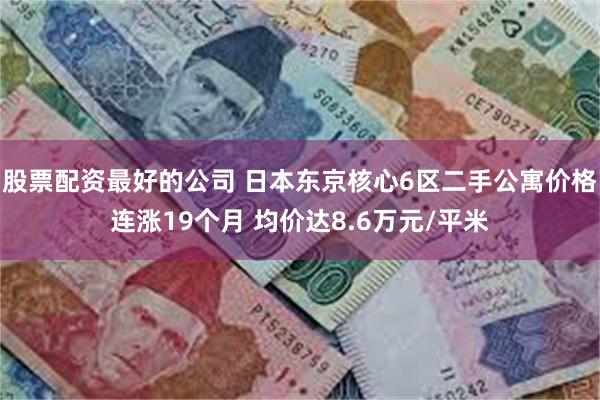 股票配资最好的公司 日本东京核心6区二手公寓价格连涨19个月 均价达8.6万元/平米