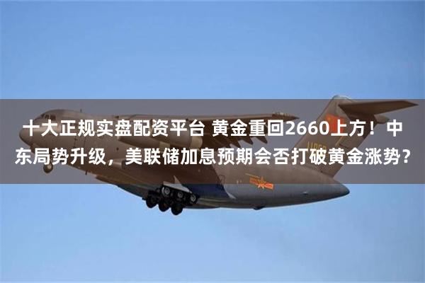 十大正规实盘配资平台 黄金重回2660上方！中东局势升级，美联储加息预期会否打破黄金涨势？