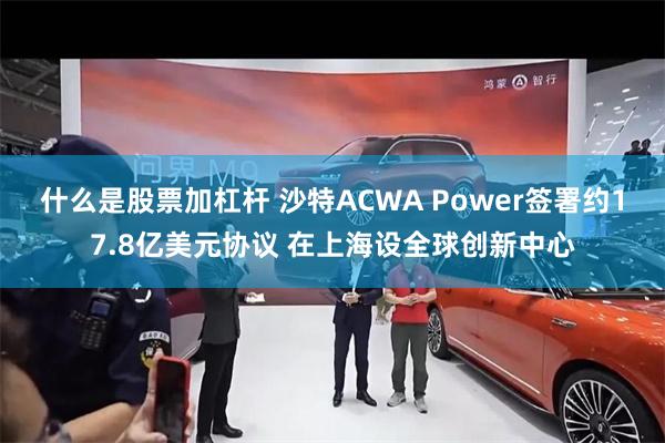 什么是股票加杠杆 沙特ACWA Power签署约17.8亿美元协议 在上海设全球创新中心