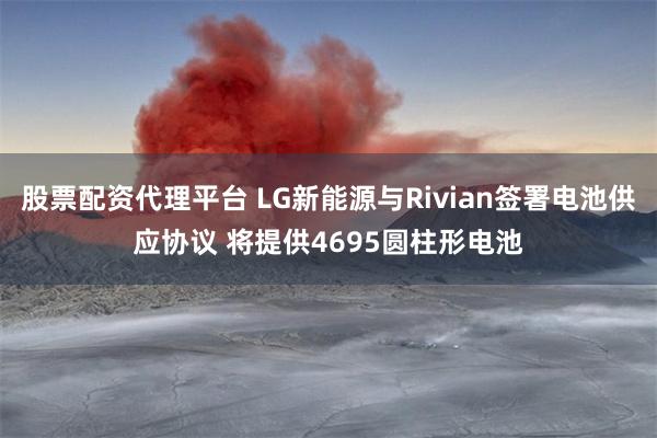 股票配资代理平台 LG新能源与Rivian签署电池供应协议 将提供4695圆柱形电池