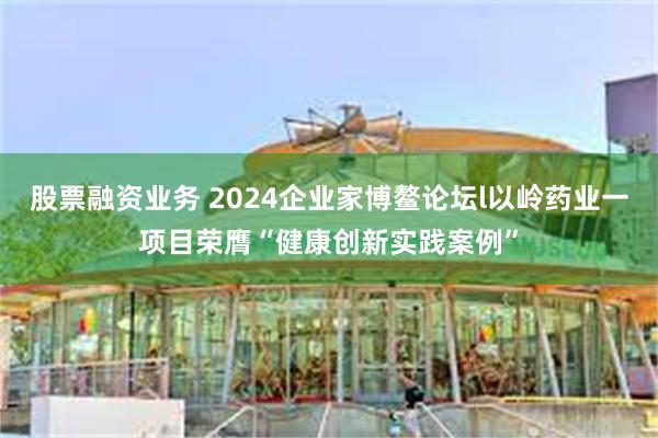 股票融资业务 2024企业家博鳌论坛l以岭药业一项目荣膺“健康创新实践案例”