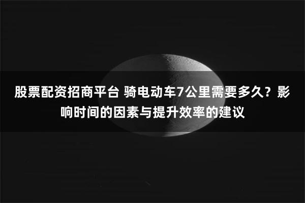 股票配资招商平台 骑电动车7公里需要多久？影响时间的因素与提升效率的建议