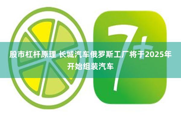 股市杠杆原理 长城汽车俄罗斯工厂将于2025年开始组装汽车