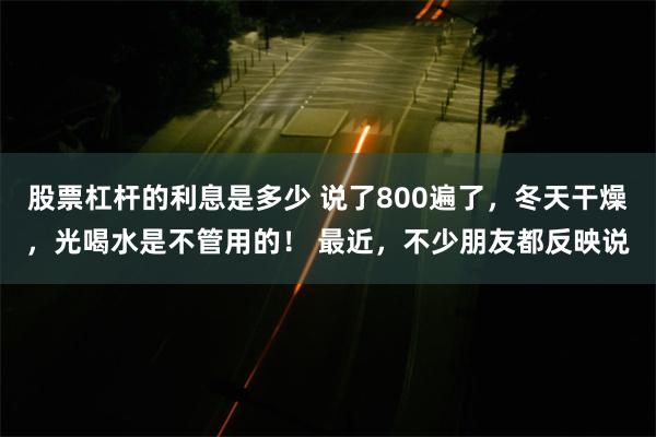 股票杠杆的利息是多少 说了800遍了，冬天干燥，光喝水是不管用的！ 最近，不少朋友都反映说