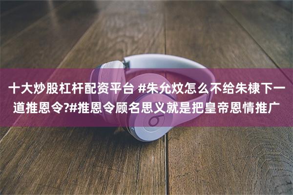 十大炒股杠杆配资平台 #朱允炆怎么不给朱棣下一道推恩令?#推恩令顾名思义就是把皇帝恩情推广