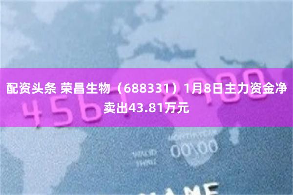 配资头条 荣昌生物（688331）1月8日主力资金净卖出43.81万元