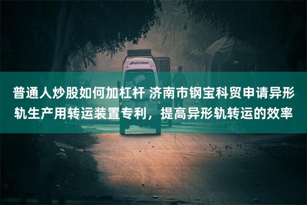 普通人炒股如何加杠杆 济南市钢宝科贸申请异形轨生产用转运装置专利，提高异形轨转运的效率