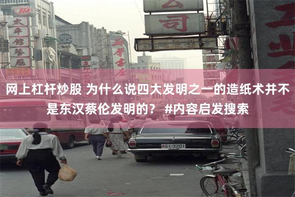 网上杠杆炒股 为什么说四大发明之一的造纸术并不是东汉蔡伦发明的？ #内容启发搜索