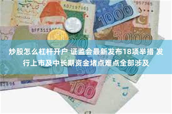 炒股怎么杠杆开户 证监会最新发布18项举措 发行上市及中长期资金堵点难点全部涉及