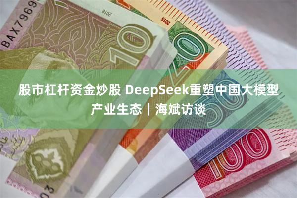 股市杠杆资金炒股 DeepSeek重塑中国大模型产业生态｜海斌访谈